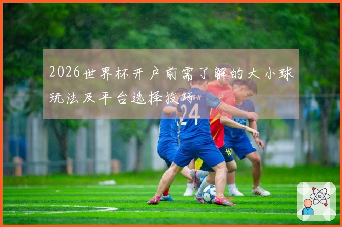2026世界杯开户前需了解的大小球玩法及平台选择技巧