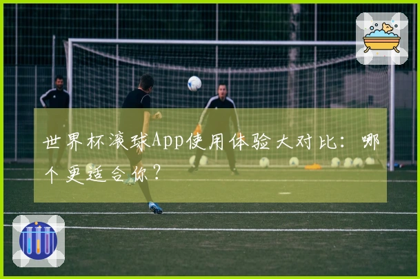 世界杯滚球App使用体验大对比：哪个更适合你？
